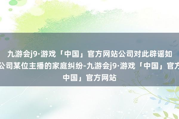 九游会j9·游戏「中国」官方网站公司对此辟谣如下：公司某位主播的家庭纠纷-九游会j9·游戏「中国」官方网站