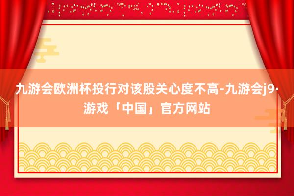 九游会欧洲杯投行对该股关心度不高-九游会j9·游戏「中国」官方网站