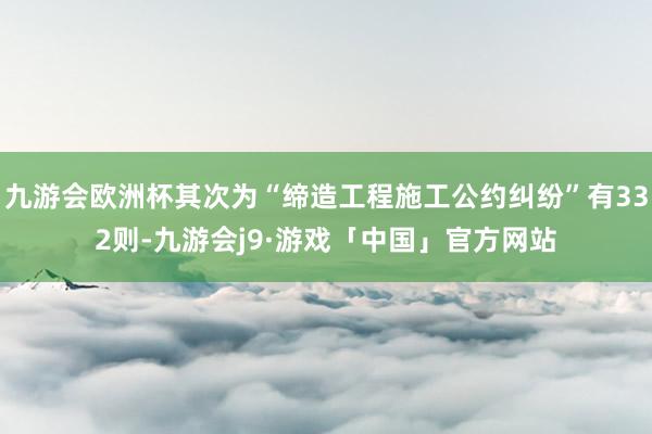 九游会欧洲杯其次为“缔造工程施工公约纠纷”有332则-九游会j9·游戏「中国」官方网站