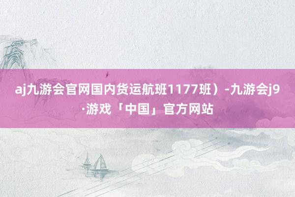 aj九游会官网国内货运航班1177班）-九游会j9·游戏「中国」官方网站