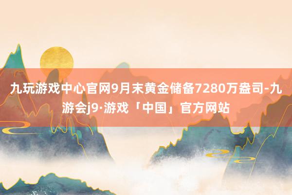 九玩游戏中心官网9月末黄金储备7280万盎司-九游会j9·游戏「中国」官方网站