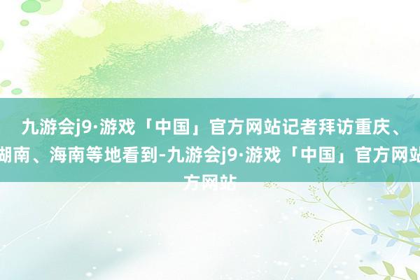 九游会j9·游戏「中国」官方网站记者拜访重庆、湖南、海南等地看到-九游会j9·游戏「中国」官方网站