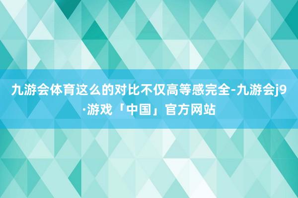 九游会体育这么的对比不仅高等感完全-九游会j9·游戏「中国」官方网站