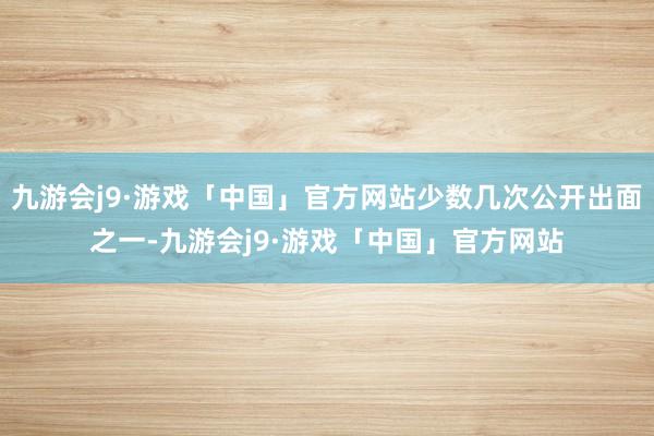 九游会j9·游戏「中国」官方网站少数几次公开出面之一-九游会j9·游戏「中国」官方网站