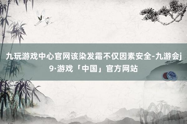 九玩游戏中心官网该染发霜不仅因素安全-九游会j9·游戏「中国」官方网站