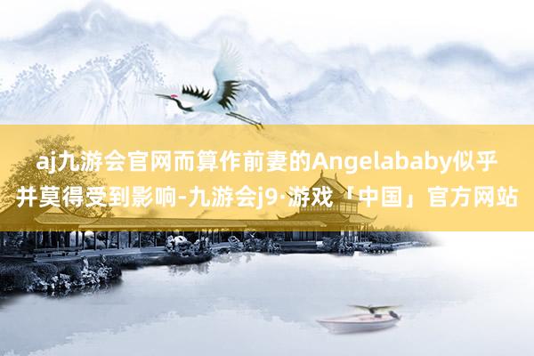 aj九游会官网而算作前妻的Angelababy似乎并莫得受到影响-九游会j9·游戏「中国」官方网站