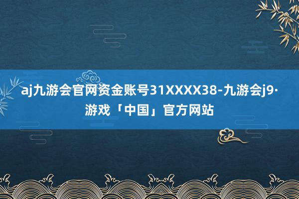 aj九游会官网资金账号31XXXX38-九游会j9·游戏「中国」官方网站