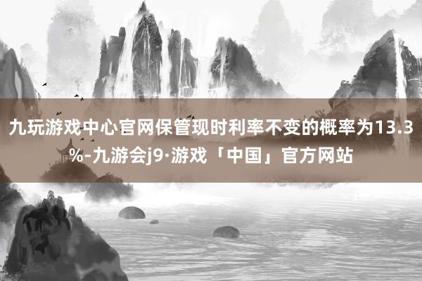 九玩游戏中心官网保管现时利率不变的概率为13.3%-九游会j9·游戏「中国」官方网站