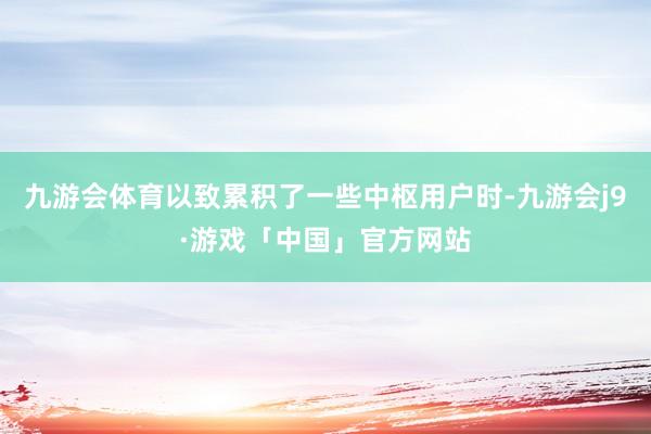 九游会体育以致累积了一些中枢用户时-九游会j9·游戏「中国」官方网站