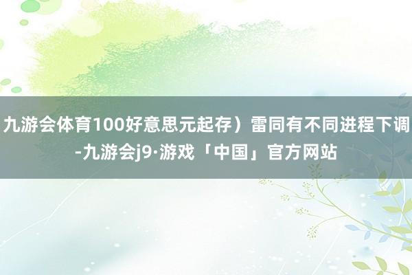 九游会体育100好意思元起存）雷同有不同进程下调-九游会j9·游戏「中国」官方网站