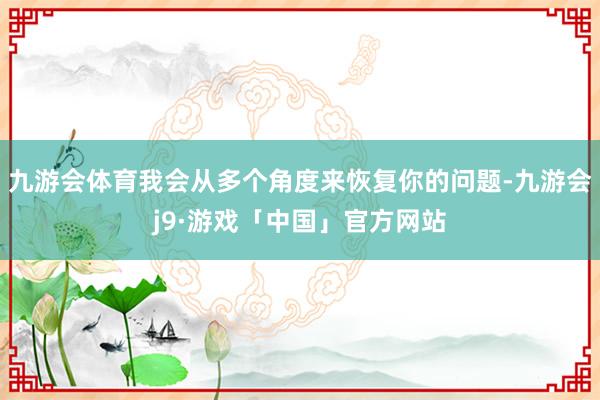 九游会体育我会从多个角度来恢复你的问题-九游会j9·游戏「中国」官方网站