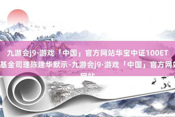 九游会j9·游戏「中国」官方网站华宝中证100ETF基金司理陈建华默示-九游会j9·游戏「中国」官方网站