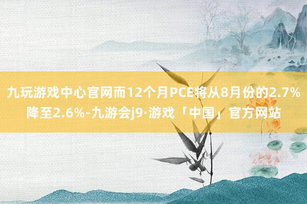 九玩游戏中心官网而12个月PCE将从8月份的2.7%降至2.6%-九游会j9·游戏「中国」官方网站