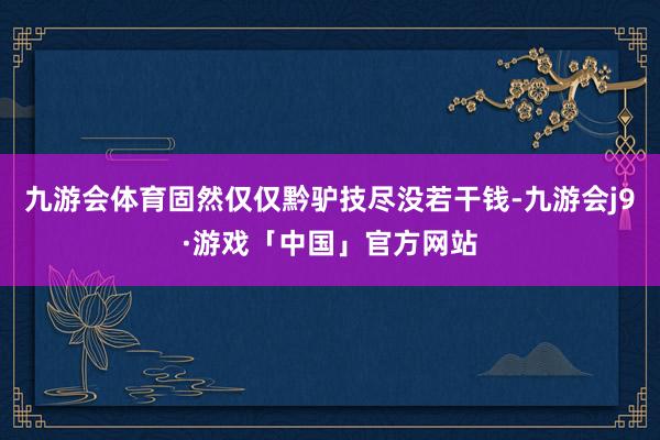 九游会体育固然仅仅黔驴技尽没若干钱-九游会j9·游戏「中国」官方网站