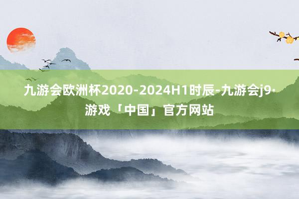 九游会欧洲杯2020-2024H1时辰-九游会j9·游戏「中国」官方网站