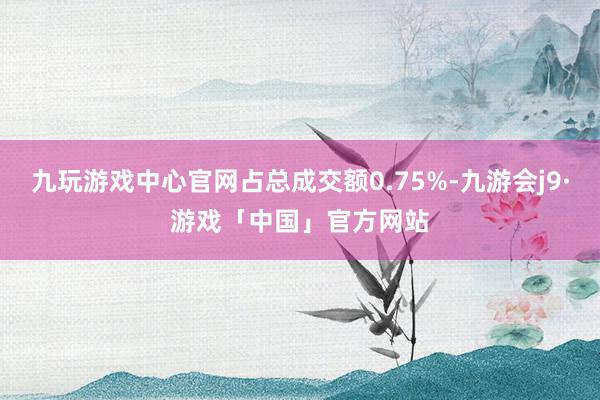 九玩游戏中心官网占总成交额0.75%-九游会j9·游戏「中国」官方网站