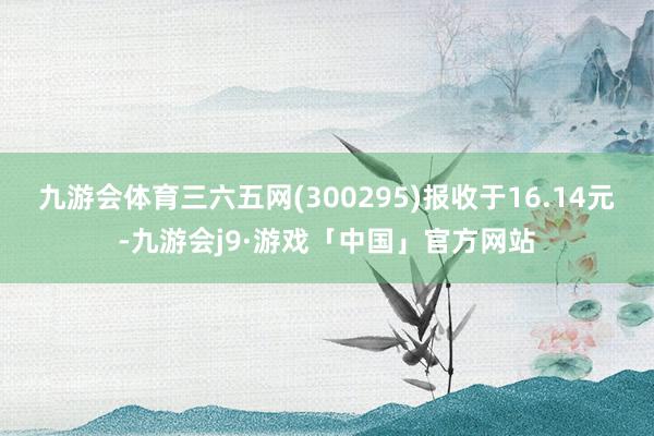 九游会体育三六五网(300295)报收于16.14元-九游会j9·游戏「中国」官方网站