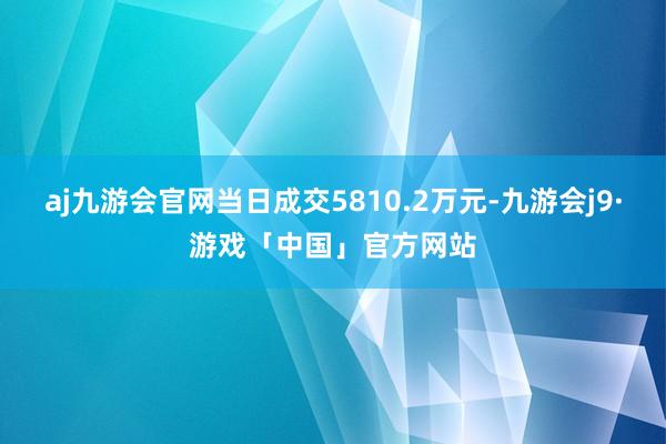 aj九游会官网当日成交5810.2万元-九游会j9·游戏「中国」官方网站