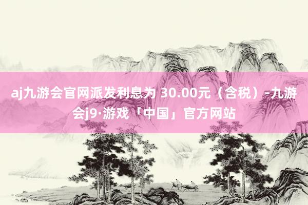 aj九游会官网派发利息为 30.00元（含税）-九游会j9·游戏「中国」官方网站