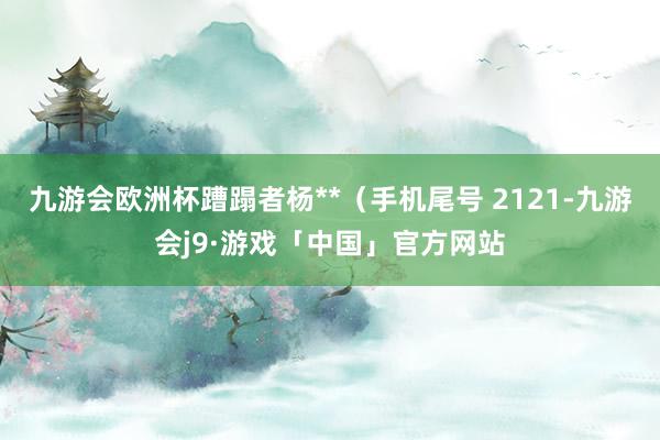 九游会欧洲杯蹧蹋者杨**（手机尾号 2121-九游会j9·游戏「中国」官方网站