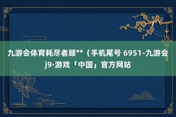 九游会体育耗尽者顾**（手机尾号 6951-九游会j9·游戏「中国」官方网站