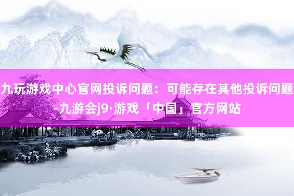 九玩游戏中心官网投诉问题：可能存在其他投诉问题-九游会j9·游戏「中国」官方网站