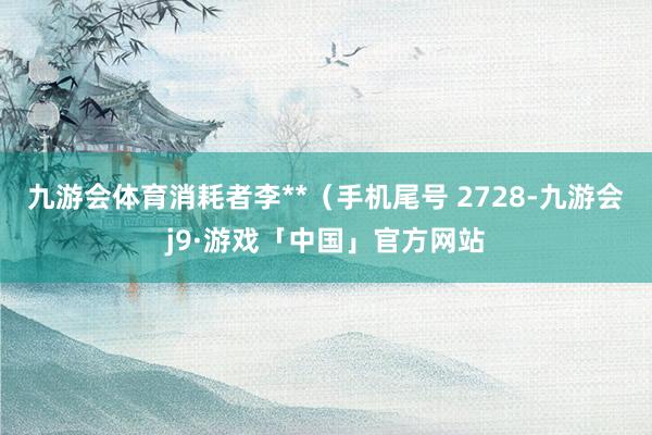 九游会体育消耗者李**（手机尾号 2728-九游会j9·游戏「中国」官方网站