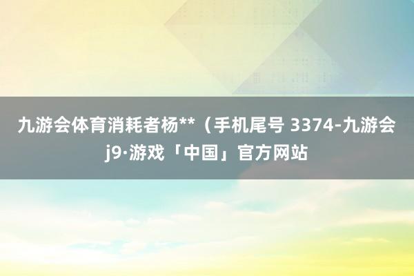 九游会体育消耗者杨**（手机尾号 3374-九游会j9·游戏「中国」官方网站