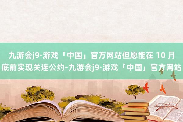 九游会j9·游戏「中国」官方网站但愿能在 10 月底前实现关连公约-九游会j9·游戏「中国」官方网站