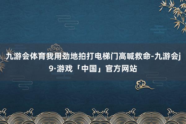 九游会体育我用劲地拍打电梯门高喊救命-九游会j9·游戏「中国」官方网站