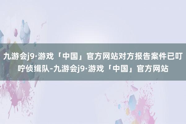 九游会j9·游戏「中国」官方网站对方报告案件已叮咛侦缉队-九游会j9·游戏「中国」官方网站