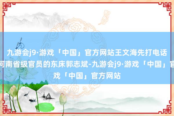 九游会j9·游戏「中国」官方网站王文海先打电话给一个河南省级官员的东床郭志斌-九游会j9·游戏「中国」官方网站