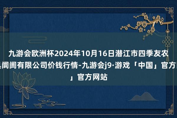 九游会欧洲杯2024年10月16日潜江市四季友农家具阛阓有限公司价钱行情-九游会j9·游戏「中国」官方网站