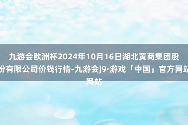 九游会欧洲杯2024年10月16日湖北黄商集团股份有限公司价钱行情-九游会j9·游戏「中国」官方网站