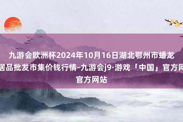 九游会欧洲杯2024年10月16日湖北鄂州市蟠龙农居品批发市集价钱行情-九游会j9·游戏「中国」官方网站