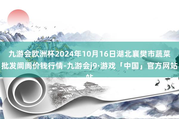 九游会欧洲杯2024年10月16日湖北襄樊市蔬菜批发阛阓价钱行情-九游会j9·游戏「中国」官方网站