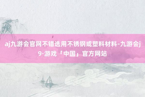 aj九游会官网不错选用不锈钢或塑料材料-九游会j9·游戏「中国」官方网站