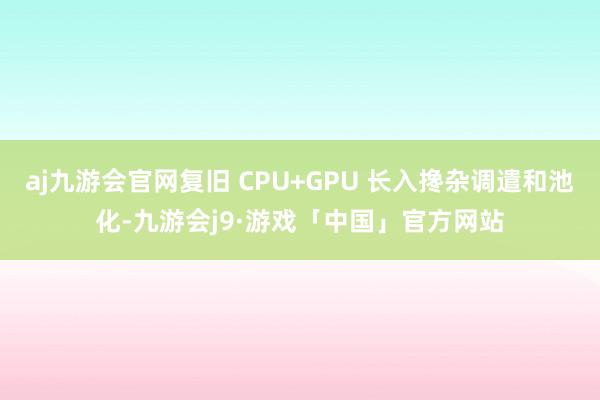 aj九游会官网复旧 CPU+GPU 长入搀杂调遣和池化-九游会j9·游戏「中国」官方网站