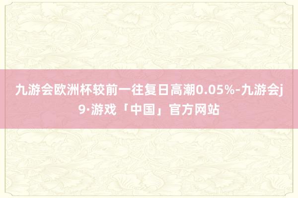 九游会欧洲杯较前一往复日高潮0.05%-九游会j9·游戏「中国」官方网站