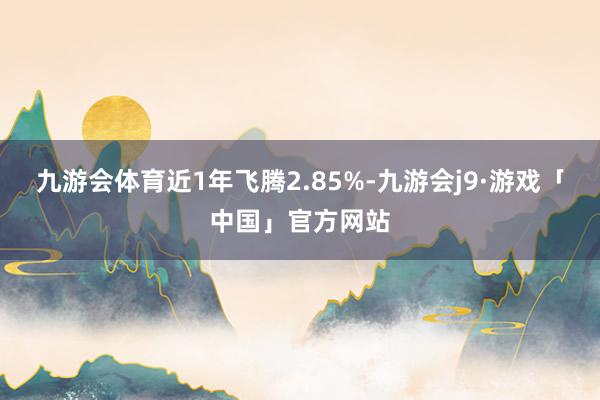 九游会体育近1年飞腾2.85%-九游会j9·游戏「中国」官方网站