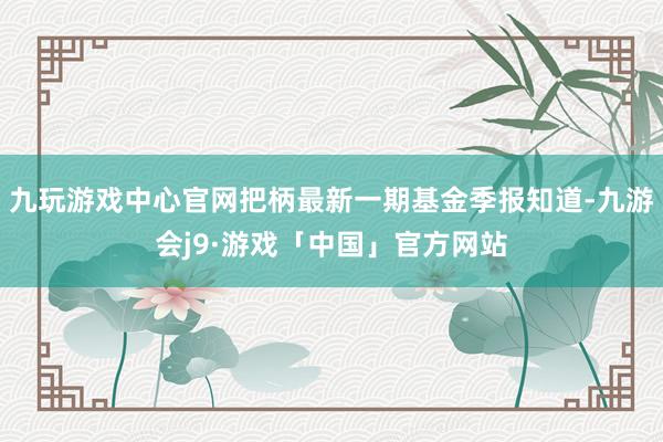 九玩游戏中心官网把柄最新一期基金季报知道-九游会j9·游戏「中国」官方网站