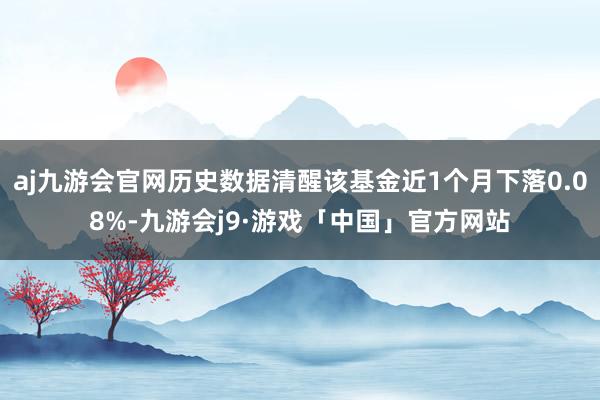 aj九游会官网历史数据清醒该基金近1个月下落0.08%-九游会j9·游戏「中国」官方网站