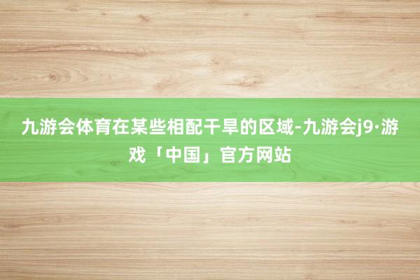 九游会体育在某些相配干旱的区域-九游会j9·游戏「中国」官方网站