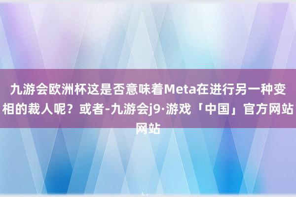 九游会欧洲杯这是否意味着Meta在进行另一种变相的裁人呢？或者-九游会j9·游戏「中国」官方网站