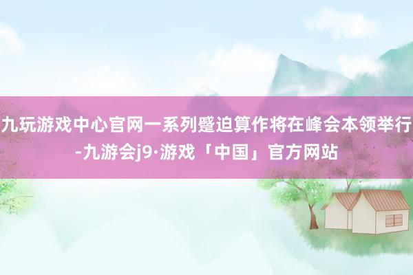 九玩游戏中心官网一系列蹙迫算作将在峰会本领举行-九游会j9·游戏「中国」官方网站