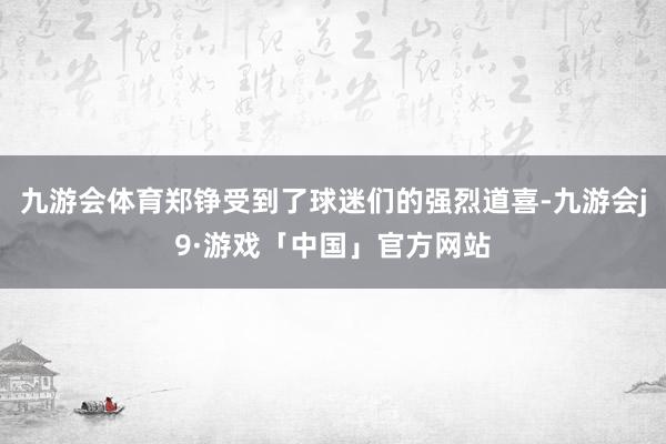 九游会体育郑铮受到了球迷们的强烈道喜-九游会j9·游戏「中国」官方网站