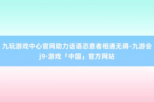 九玩游戏中心官网助力话语恣意者相通无碍-九游会j9·游戏「中国」官方网站