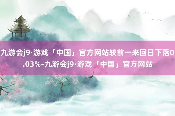 九游会j9·游戏「中国」官方网站较前一来回日下落0.03%-九游会j9·游戏「中国」官方网站