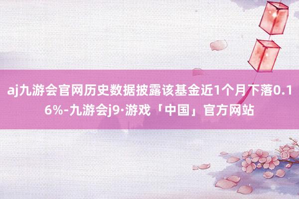 aj九游会官网历史数据披露该基金近1个月下落0.16%-九游会j9·游戏「中国」官方网站