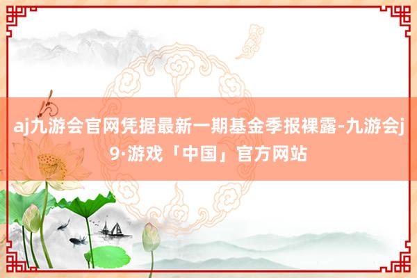 aj九游会官网凭据最新一期基金季报裸露-九游会j9·游戏「中国」官方网站